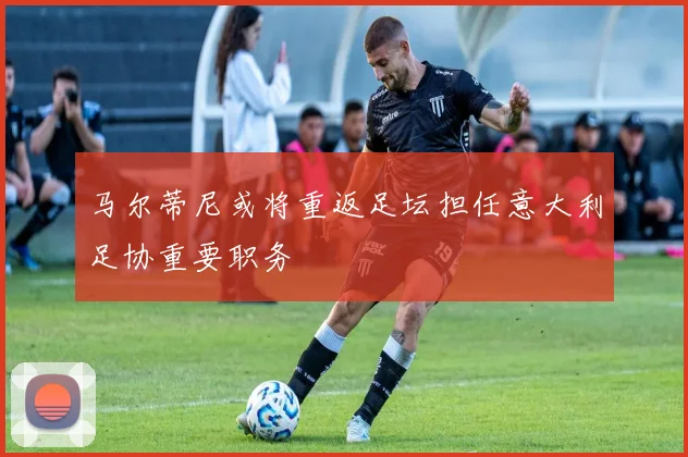 马尔蒂尼或将重返足坛担任意大利足协重要职务