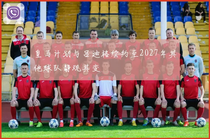皇马计划与吕迪格续约至2027年其他球队静观其变