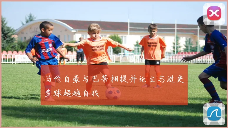 马伦自豪与巴蒂相提并论立志进更多球超越自我