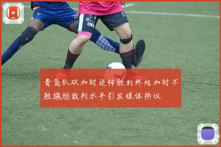 青岛队双加时逆转胜利终结加时不胜尴尬裁判水平引发媒体热议