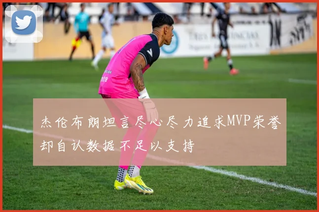 杰伦布朗坦言尽心尽力追求MVP荣誉却自认数据不足以支持