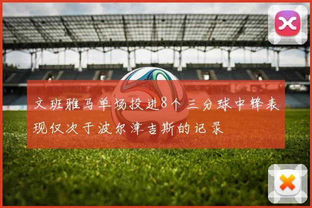 文班雅马单场投进8个三分球中锋表现仅次于波尔津吉斯的记录