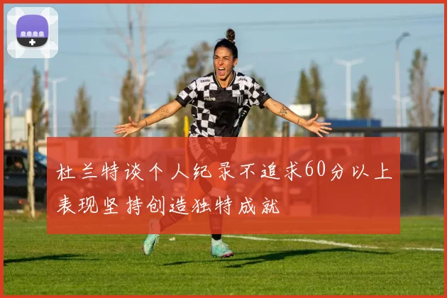 杜兰特谈个人纪录不追求60分以上表现坚持创造独特成就
