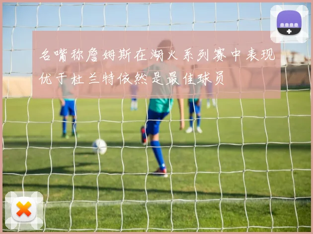 名嘴称詹姆斯在湖火系列赛中表现优于杜兰特依然是最佳球员