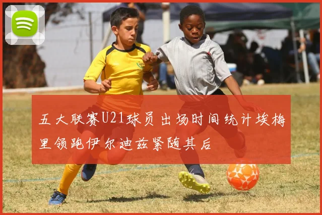 五大联赛U21球员出场时间统计埃梅里领跑伊尔迪兹紧随其后