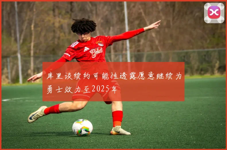 库里谈续约可能性透露愿意继续为勇士效力至2025年